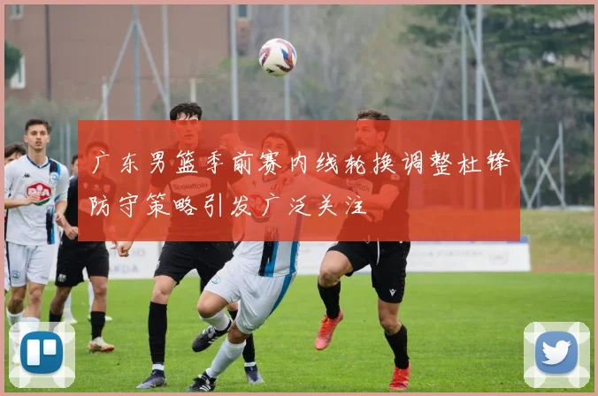 广东男篮季前赛内线轮换调整杜锋防守策略引发广泛关注