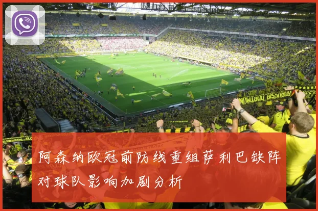 阿森纳欧冠前防线重组萨利巴缺阵对球队影响加剧分析