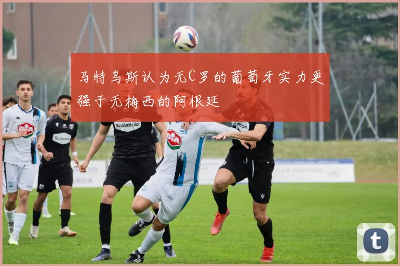 马特乌斯认为无C罗的葡萄牙实力更强于无梅西的阿根廷
