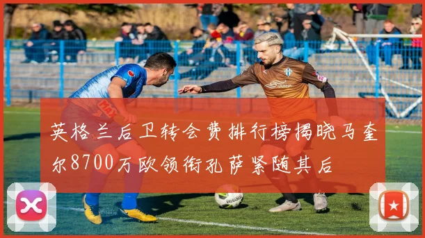 英格兰后卫转会费排行榜揭晓马奎尔8700万欧领衔孔萨紧随其后