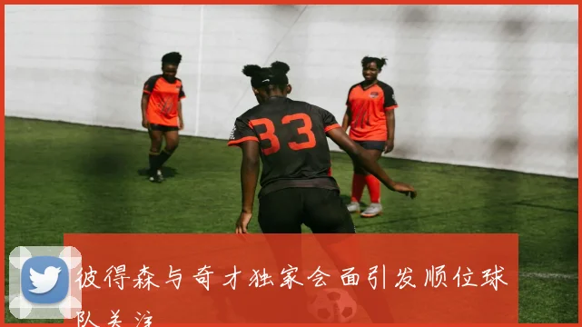 彼得森与奇才独家会面引发顺位球队关注