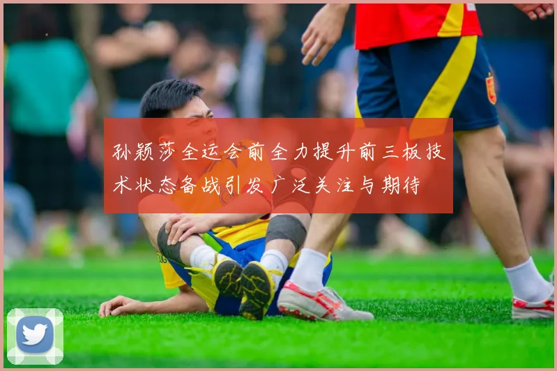 孙颖莎全运会前全力提升前三板技术状态备战引发广泛关注与期待