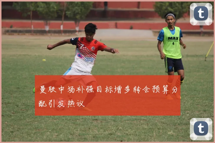 曼联中场补强目标增多转会预算分配引发热议