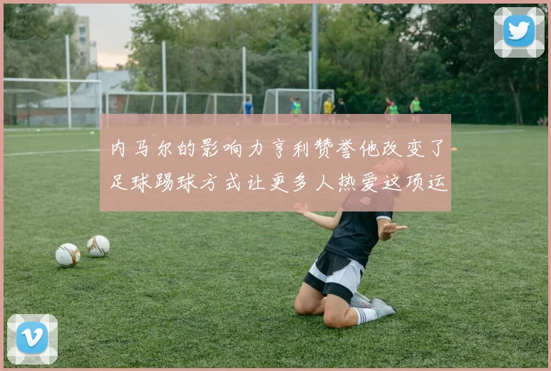 内马尔的影响力亨利赞誉他改变了足球踢球方式让更多人热爱这项运动