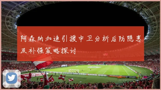 阿森纳加速引援中卫分析后防隐患及补强策略探讨